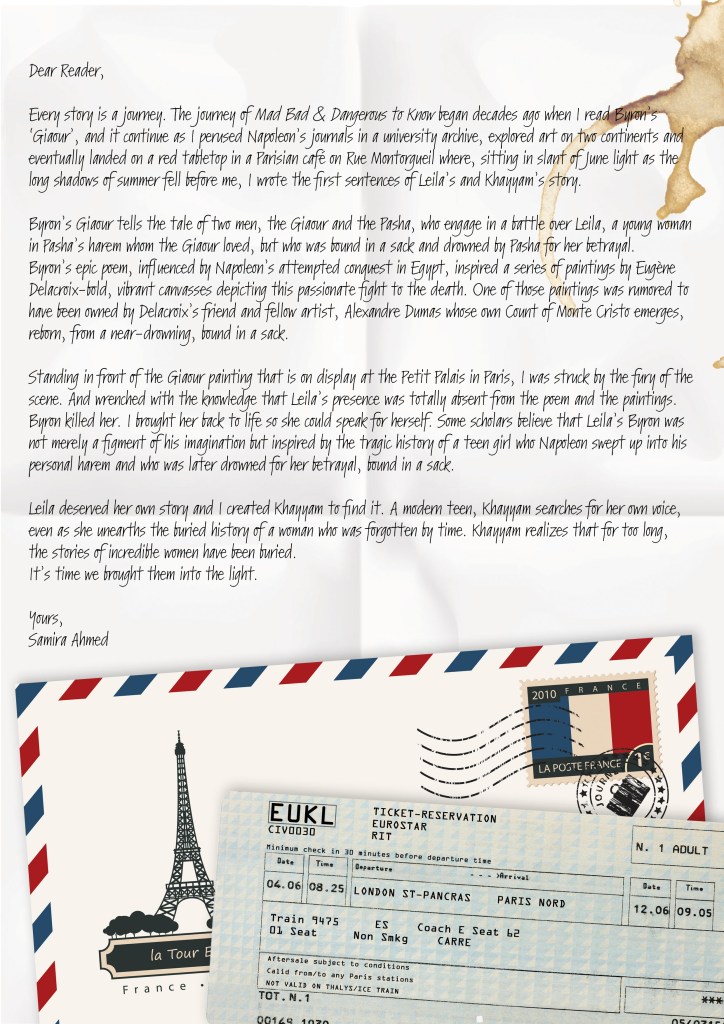 Dear Reader, Every story is a journey. The journey of Mad Bad & Dangerous to Know began decades ago when I read Byron’s 'Giaour' and it continued as I perused Napoleon’s journals in a university archive, explored art on two continents and eventually landed on a red tabletop in a Parisian café on Rue Montorgueil where, sitting in slant of June light as the long shadows of summer fell before me, I wrote the first sentences of Leila’s and Khayyam’s story. Byron’s Giaour tells the tale of two men, the Giaour and the Pasha, who engage in a battle over Leila, a young woman in Pasha’s harem whom the Giaour loved, but who was bound in a sack and drowned by Pasha for her betrayal. Byron’s epic poem, influenced by Napoleon’s attempted conquest in Egypt, inspired a series of paintings by Eugène Delacroix-bold, vibrant canvasses depicting this passionate fight to the death. One of those paintings was rumored to have been owned by Delacroix’s friend and fellow artist, Alexandre Dumas whose own Count of Monte Cristo emerges, reborn, from a near-drowning, bound in a sack. Standing in front of the Giaour painting that is on display at the Petit Palais in Paris, I was struck by the fury of the scene. And wrenched with the knowledge that Leila’s presence was totally absent from the poem and the paintings. Byron killed her. I brought her back to life so she could speak for herself. Some scholars believe that Leila’s Byron was not merely a figment of his imagination but inspired by the tragic history of a teen girl who Napoleon swept up into his personal harem and who was later drowned for her betrayal, bound in a sack. Leila deserved her own story and I created Khayyam to find it. A modern teen, Khayyam searches for her own voice, even as she unearths the buried history of a woman who was forgotten by time. Khayyam realizes that for too long, the stories of incredible women have been buried. It’s time we brought them into the light. Yours, Samira Ahmed