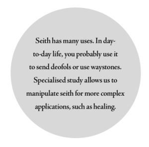 Seith has many uses. In day- to- day life, you probably use it to send deofols or use waystones. Specialised study allows us to manipulate seith for more complex applications, such as healing.