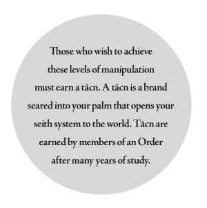 Those who wish to achieve these levels of manipulation must earn a tācn. A tācn is a brand seared into your palm that opens your seith system to the world. Tācn are earned by members of an Order after many years of study.