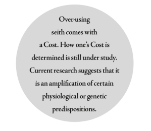 Over- using seith comes with a Cost. How one’s Cost is determined is still under study. Current research suggests that it is an amplification of certain physiological or genetic predispositions.